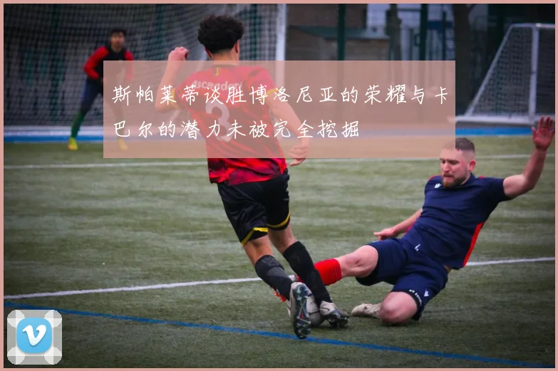 斯帕莱蒂谈胜博洛尼亚的荣耀与卡巴尔的潜力未被完全挖掘