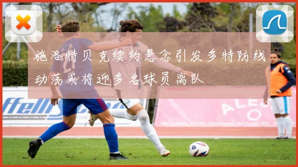 施洛特贝克续约悬念引发多特防线动荡或将迎多名球员离队