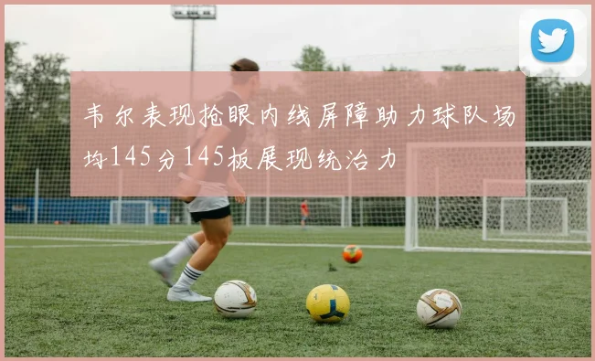 韦尔表现抢眼内线屏障助力球队场均145分145板展现统治力