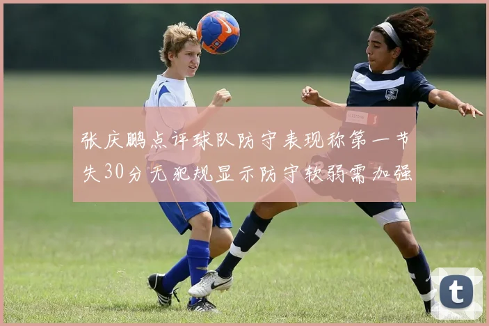 张庆鹏点评球队防守表现称第一节失30分无犯规显示防守软弱需加强
