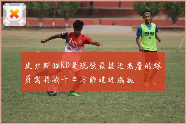 皮尔斯称KD是现役最接近老詹的球员需再战十年方能追赶成就