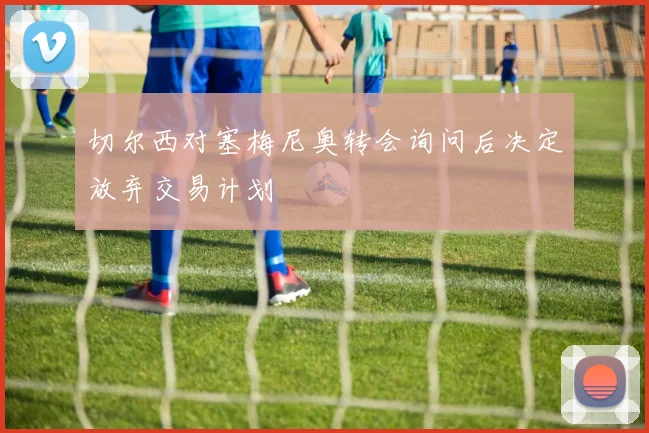 切尔西对塞梅尼奥转会询问后决定放弃交易计划