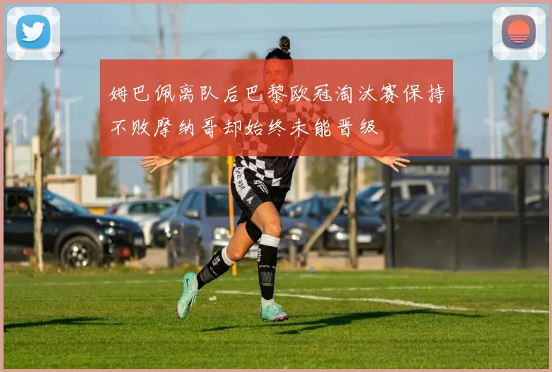 姆巴佩离队后巴黎欧冠淘汰赛保持不败摩纳哥却始终未能晋级