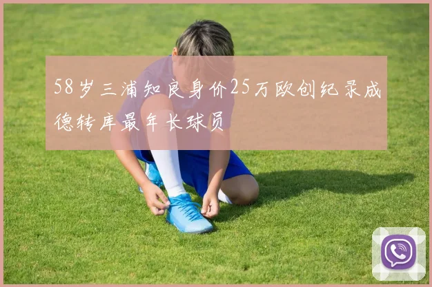 58岁三浦知良身价25万欧创纪录成德转库最年长球员