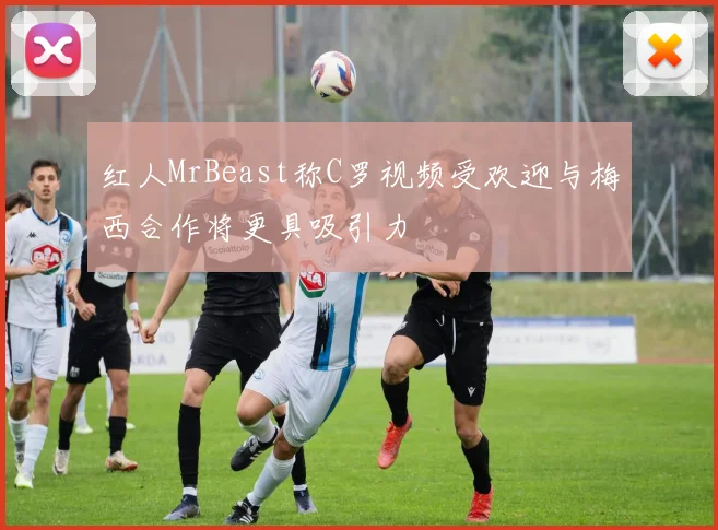 红人MrBeast称C罗视频受欢迎与梅西合作将更具吸引力