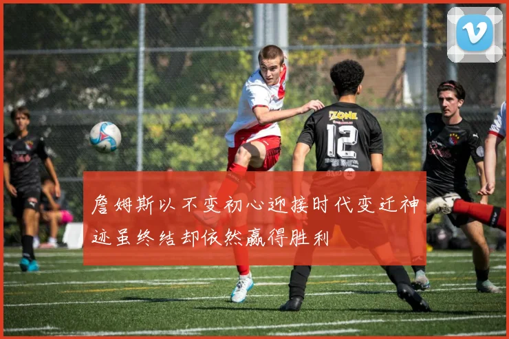 詹姆斯以不变初心迎接时代变迁神迹虽终结却依然赢得胜利
