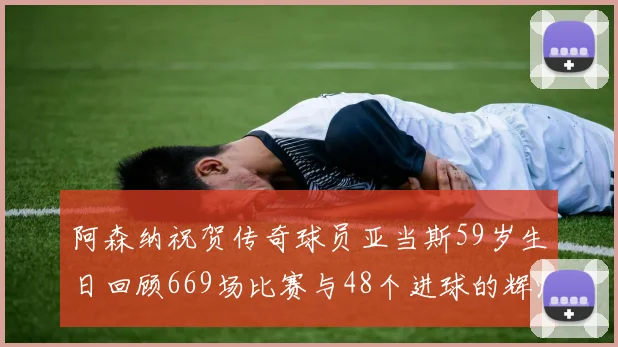 阿森纳祝贺传奇球员亚当斯59岁生日回顾669场比赛与48个进球的辉煌历程