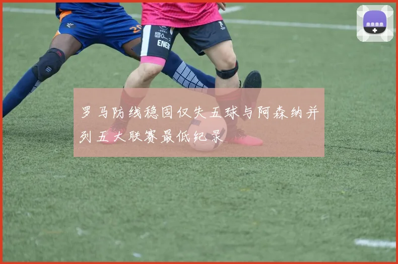 罗马防线稳固仅失五球与阿森纳并列五大联赛最低纪录