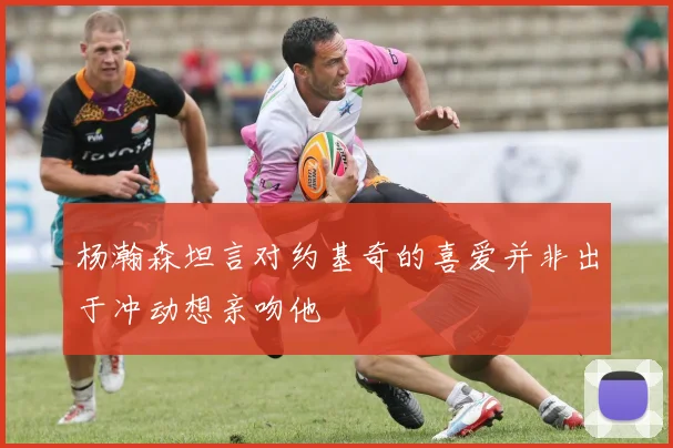 杨瀚森坦言对约基奇的喜爱并非出于冲动想亲吻他