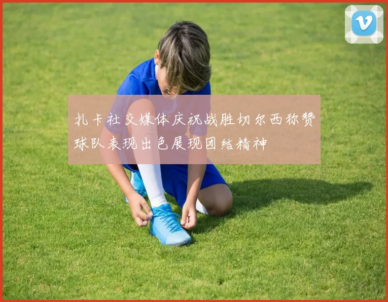 扎卡社交媒体庆祝战胜切尔西称赞球队表现出色展现团结精神