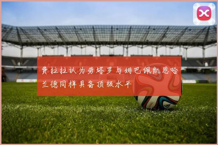 费拉拉认为劳塔罗与姆巴佩凯恩哈兰德同样具备顶级水平