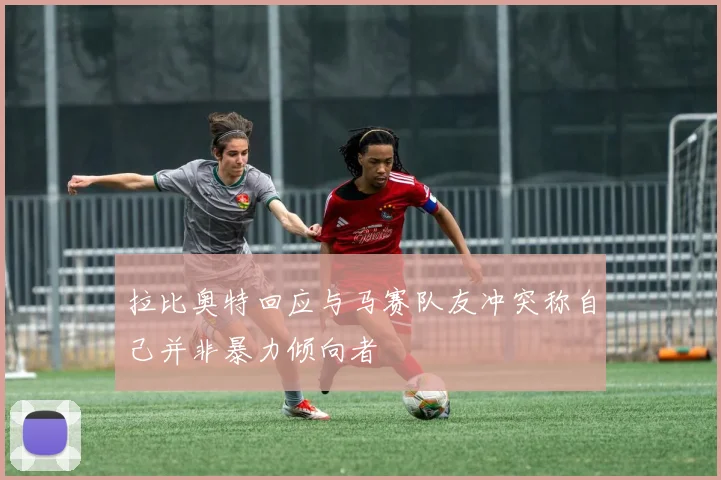 拉比奥特回应与马赛队友冲突称自己并非暴力倾向者