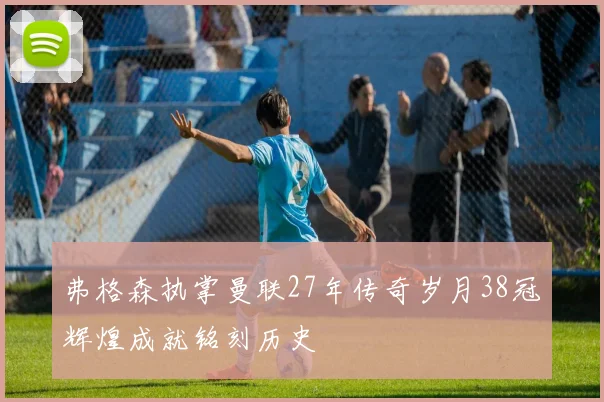 弗格森执掌曼联27年传奇岁月38冠辉煌成就铭刻历史