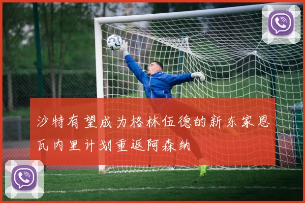 沙特有望成为格林伍德的新东家恩瓦内里计划重返阿森纳