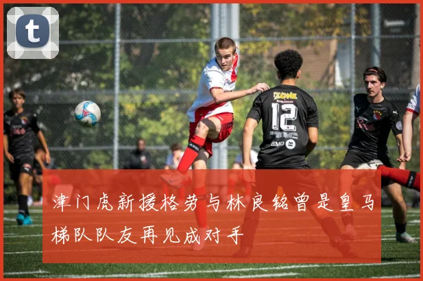 津门虎新援格劳与林良铭曾是皇马梯队队友再见成对手