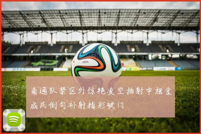 南通队禁区外惊艳凌空抽射中框金成民倒勾补射精彩破门
