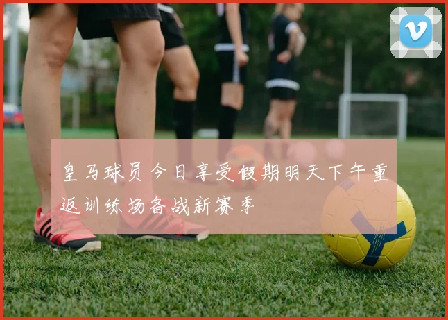 皇马球员今日享受假期明天下午重返训练场备战新赛季