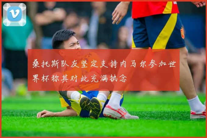 桑托斯队友坚定支持内马尔参加世界杯称其对此充满执念